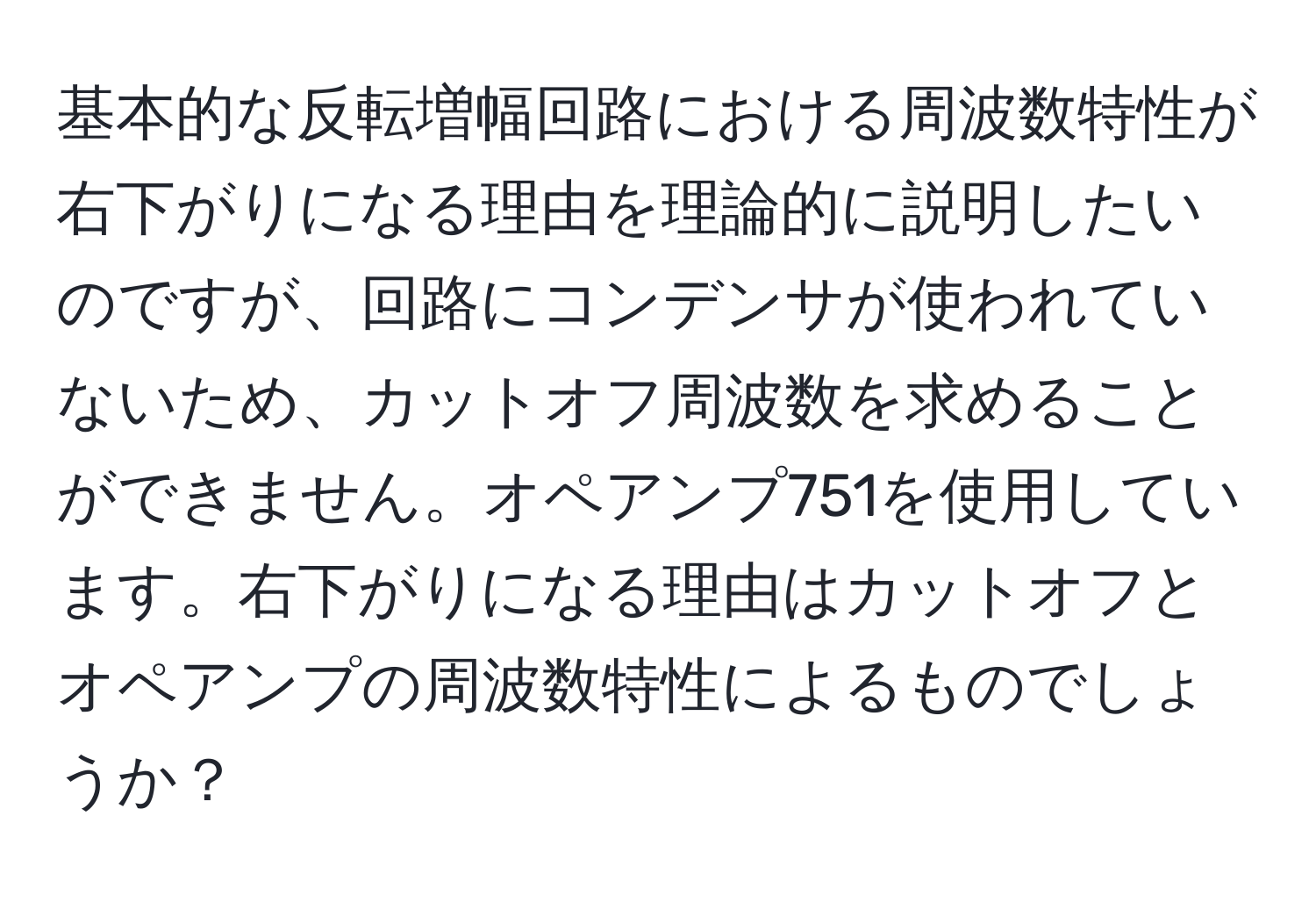 基本的な反転増幅回路における周波数特性が右下がりになる理由を理論的に説明したいのですが、回路にコンデンサが使われていないため、カットオフ周波数を求めることができません。オペアンプ751を使用しています。右下がりになる理由はカットオフとオペアンプの周波数特性によるものでしょうか？