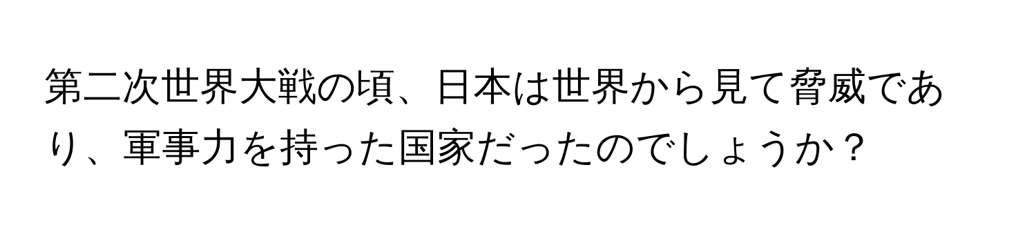 第二次世界大戦の頃、日本は世界から見て脅威であり、軍事力を持った国家だったのでしょうか？