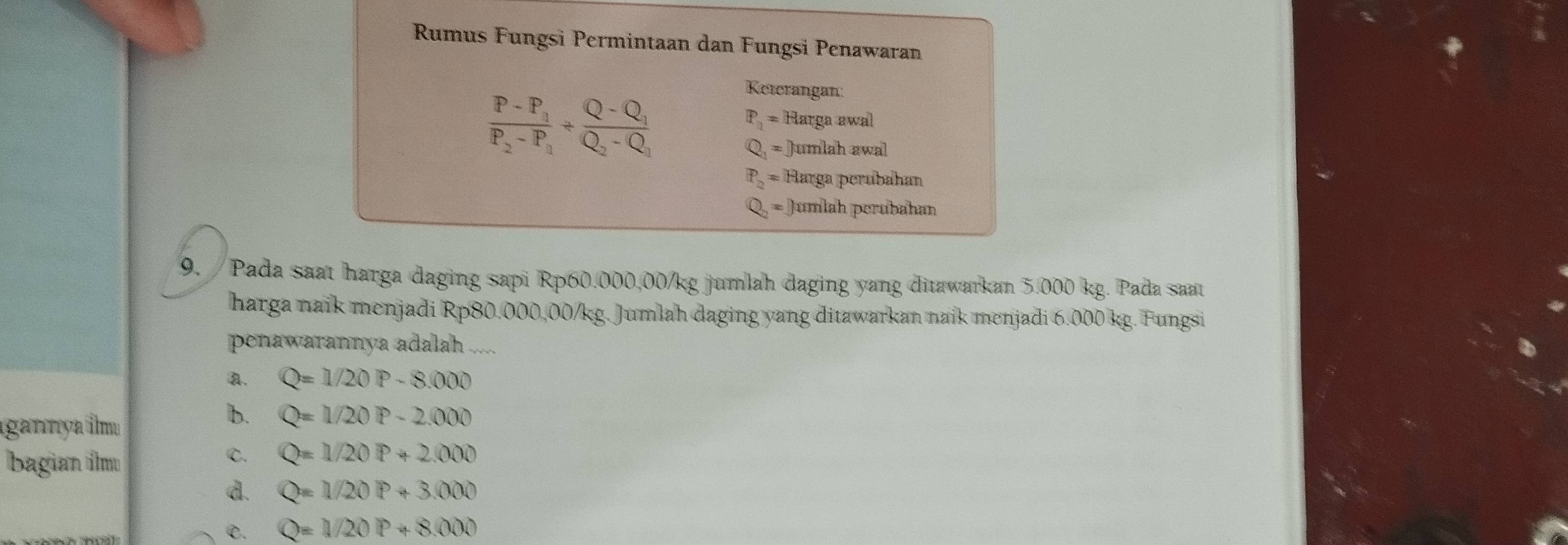 Rumus Fungsi Permintaan dan Fungsi Penawaran
frac P-P_1P_2-P_1/ frac Q-Q_1Q_2-Q_1
Keterangan:
P_1=Hargaawal
Q_1=Jumlahawa
P_2=If Barga perubahan
Q_2=0 umlah perubahan
9. / Pada saat harga daging sapi Rp60.000,00/kg jumlah daging yang ditawarkan 5.000 kg. Pada saat
harga naik menjadi Rp80.000,00/kg. Jumlah daging yang ditawarkan naik menjadi 6.000 kg. Fungsi
penawarannya adalah
a. Q=1/20P-8.000
gannya îm
b. Q=1/20P-2.000
bagian ilm
C. Q=1/20P+2.000
d. Q=1/20P+3.000
C. Q=1/20P+8.000