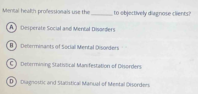 Mental health professionals use the _to objectively diagnose clients?
A Desperate Social and Mental Disorders
BDeterminants of Social Mental Disorders
C Determining Statistical Manifestation of Disorders
D Diagnostic and Statistical Manual of Mental Disorders