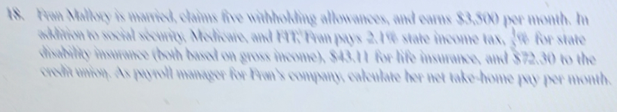 Fran Mallory is married, claims five withholding allowances, and earns $3,500 per month. In 
addition to social security, Medicare, and FIT. Fran pays 2.1% state income tax, _ % for state 
disability insurance (both based on gross income), $43.11 for life insurance, and $72.30 to the 
credit union. As payroll manager for Fran's company, calculate her net take-home pay per month.