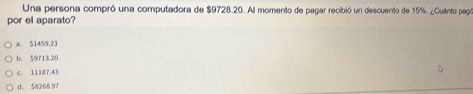 Una persona compró una computadora de $9728.20. Al momento de pagar recibió un descuento de 15%. ¿Cuánto pagó
por el aparato?
a. $1459.23
b. $9713,20
c. 11187.43
d. $8268.97