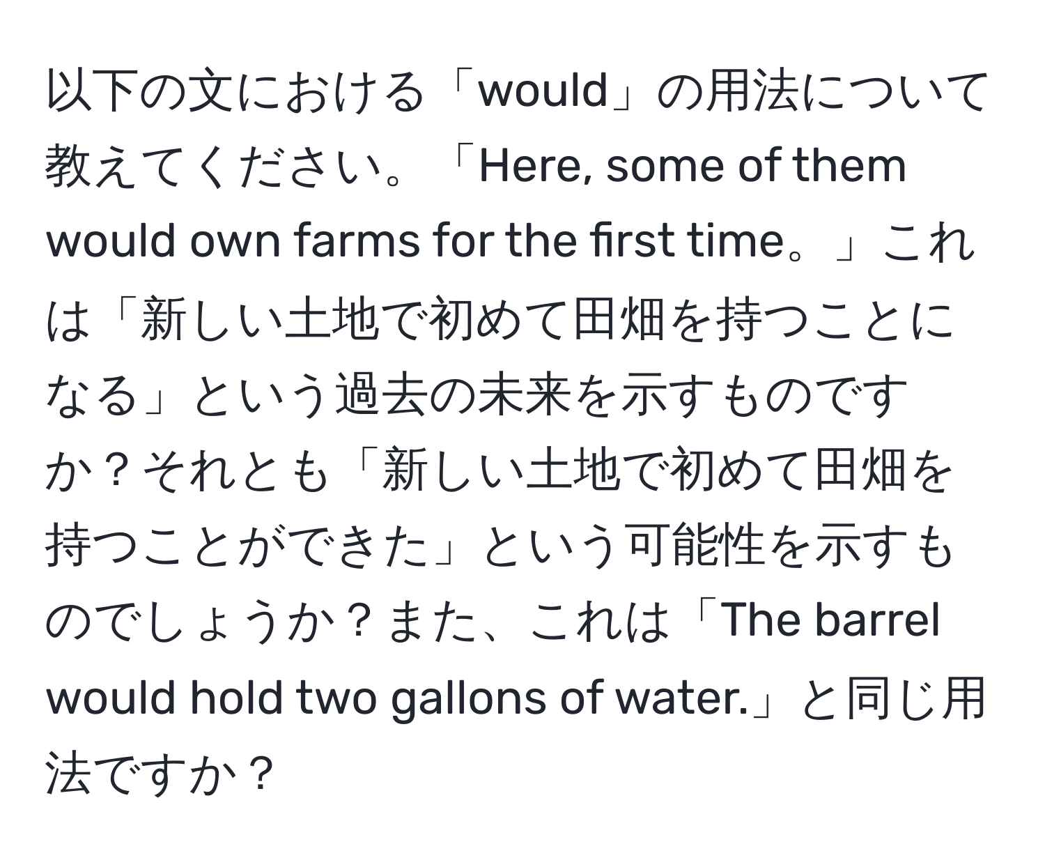 以下の文における「would」の用法について教えてください。「Here, some of them would own farms for the first time。」これは「新しい土地で初めて田畑を持つことになる」という過去の未来を示すものですか？それとも「新しい土地で初めて田畑を持つことができた」という可能性を示すものでしょうか？また、これは「The barrel would hold two gallons of water.」と同じ用法ですか？