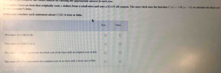 ce matrix by chicking the appropriate answer in each row.
A customer buys an item that originally costs z dollars from a retail store and uses a $10.00 off coupon. The store clerk uses the function C(x)=1.06(x-10)
of the customer's item. to calculate the final cost
Determine whether each statement about C(30) is true or false.