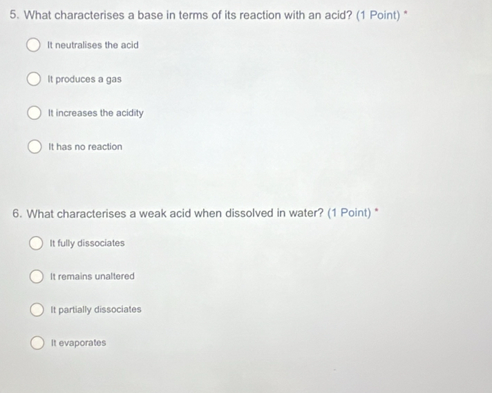 What characterises a base in terms of its reaction with an acid? (1 Point) *
It neutralises the acid
It produces a gas
It increases the acidity
It has no reaction
6. What characterises a weak acid when dissolved in water? (1 Point) *
It fully dissociates
It remains unaltered
It partially dissociates
It evaporates