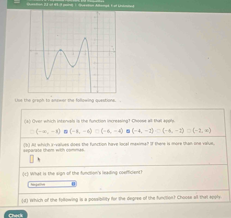 Questian 22 of 45 (1 point) | Question Attempt: 1 of Unlimited
Use the graph to answer the following questions.
(a) Over which intervals is the function increasing? Choose all that apply.
(-∈fty ,-8) (-8,-6) (-6,-4) (-4,-2) (-6,-2) (-2,∈fty )
(b) At which x -values does the function have local maxima? If there is more than one value,
separate them with commas.
(c) What is the sign of the function's leading coefficient?
Negative
(d) Which of the following is a possibility for the degree of the function? Choose all that apply.
Check