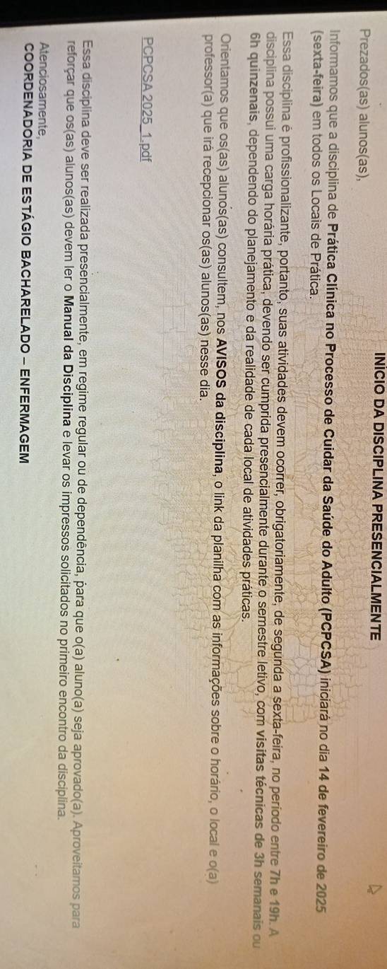 INİCIO DA DISCIPLINA PRESENCIALMENTE 
Prezados(as) alunos(as), 
Informamos que a disciplina de Prática Clínica no Processo de Cuidar da Saúde do Adulto (PCPCSA) iniciará no dia 14 de fevereiro de 2025
(sexta-feira) em todos os Locais de Prática. 
Essa disciplina é profissionalizante, portanto, suas atividades devem ocorrer, obrigatoriamente, de segunda a sexta-feira, no período entre 7h e 19h. A 
disciplina possui uma carga horária prática, devendo ser cumprida presencialmente durante o semestre letivo, com visitas técnicas de 3h semanais ou 
6h quinzenais, dependendo do planejamento e da realidade de cada local de atividades práticas. 
Orientamos que os(as) alunos(as) consultem, nos AVISOS da disciplina, o link da planilha com as informações sobre o horário, o local e o(a) 
professor(a) que irá recepcionar os(as) alunos(as) nesse dia. 
PCPCSA 2025_1.pdf 
Essa disciplina deve ser realizada presencialmente, em regime regular ou de dependência, para que o(a) aluno(a) seja aprovado(a). Aproveitamos para 
reforçar que os(as) alunos(as) devem ler o Manual da Disciplina e levar os impressos solicitados no primeiro encontro da disciplina. 
Atenciosamente 
COORDENADORIA DE ESTÁGIO BACHARELADO - ENFERMAGEM