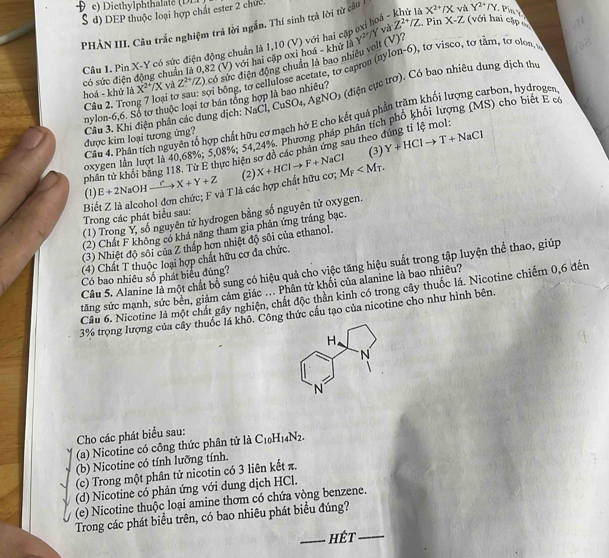 c) D iethylphthalate  D E
d) DEP thuộc loại hợp chất ester 2 chức.
V và Z^(2+)/Z. Pin X-Z ( với hai cặp oH
PHẢN III. Câu trắc nghiệm trả lời ngắn. Thí sinh trả lời từ câu
Câu 1. Pin X-Y có sức điện động chuẩn là 1,10 (V) với hai cặp oxi hoá - khủ là X^(2+)/X và Y^(2+)/Y Pín  Y
có sức điện động chuẩn là 0,82 (V) với hai cặp oxi hoá - khử là Y^(2+)/
hoá - khử là X^(2+)/X và Z^(2+) /Z) có sức điện động chuẩn là bao nhiêu volt (V)?
Câu 2. Trong 7 loại tơ sau: sợi bông, tơ cellulose acetate, tơ capron (nylon-6), tơ visco, tơ tằm, tơ olon, u
2
Câu 3. Khi điện phân các dung dịch: NaCl, CuSO_4,AgNO_3 (điện cực trơ). Có bao nhiêu dung dịch thư
nylon-6,6. Sổ tơ thuộc loại tơ bán tổng hợp là bao nhiêu?
Câu 4. Phân tích nguyên tố hợp chất hữu cơ mạch hở E cho kết quả phần trăm khối lượng carbon, hydrogen
loxygen lần lượt là 40,68%; 5,08%; 54,24%. Phương pháp phân tích phổ khối lượng (MS) cho biết E có
được kim loại tương ứng?
(3) Y+HClto T+NaCl
phân tử khối bằng 118. Từ E thực hiện sơ đồ các phản ứng sau theo đúng tỉ lệ mol
(1) E+2NaOH xrightarrow t^n X+Y+Z (2) X+HClto F+NaCl M_F
Biết Z là alcohol đơn chức; F và T là các hợp chất hữu cơ;
(1) Trong Ý, số nguyên tử hydrogen bằng số nguyên tử oxygen.
Trong các phát biểu sau:
(2) Chất F không có khả năng tham gia phản ứng tráng bạc.
(3) Nhiệt độ sôi của Z thấp hơn nhiệt độ sôi của ethanol.
(4) Chất T thuộc loại hợp chất hữu cơ đa chức.
Câu 5. Alanine là một chất bổ sung có hiệu quả cho việc tăng hiệu suất trong tập luyện thể thao, giúp
Có bao nhiêu số phát biểu đúng?
tăng sức mạnh, sức bền, giảm cảm giác ... Phân tử khối của alanine là bao nhiêu?
Câu 6. Nicotine là một chất gây nghiện, chất độc thần kinh có trong cây thuốc lá. Nicotine chiếm 0,6 đến
3% trọng lượng của cây thuốc lá khô. Công thức cầu tạo của nicotine cho như hình bên.
Cho các phát biểu sau:
(a) Nicotine có công thức phân tử là C_10H_14N_2.
(b) Nicotine có tính lưỡng tính.
(c) Trong một phân tử nicotin có 3 liên kết π.
(d) Nicotine có phản ứng với dung dịch HCl.
(e) Nicotine thuộc loại amine thơm có chứa vòng benzene.
Trong các phát biểu trên, có bao nhiêu phát biểu đúng?
_hết_