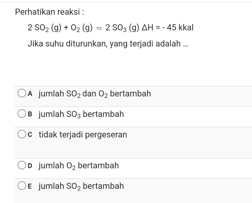 Perhatikan reaksi :
2SO_2(g)+O_2(g)=2SO_3(g )△ H=-45 kkal
Jika suhu diturunkan, yang terjadi adalah ...
A jumlah SO_2 dan O_2 bertambah
B jumlah SO_3 bertambah
ctidak terjadi pergeseran
D jumlah O_2 bertambah
E jumlah SO_2 bertambah