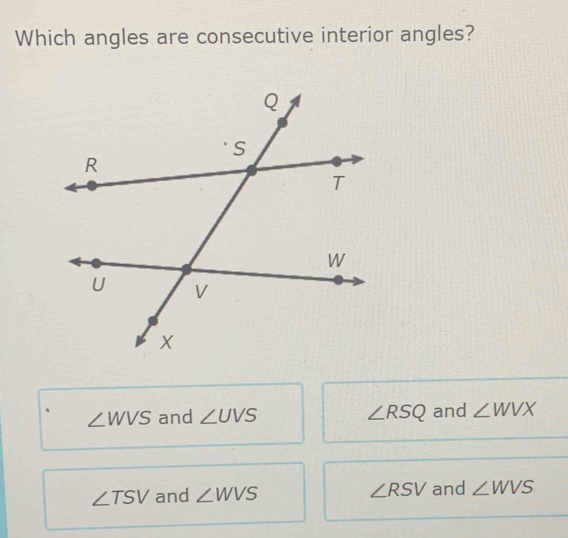 Which angles are consecutive interior angles?
∠ WVS and ∠ UVS ∠ RSQ and ∠ WVX
∠ TSV and ∠ WVS ∠ RSV and ∠ WVS