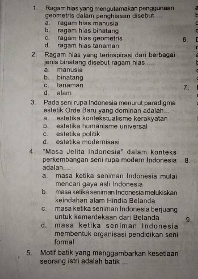 Ragam hias yang mengutamakan penggunaan
geometris dalam penghiasan disebut....

a ragam hias manusia
r
b. ragam hias binatang
C
c. ragam hias geometris 6.
d ragam hias tanaman
2 Ragam hias yang terinspirasi dari berbagai
jenis binatang disebut ragam hias ....
a. manusia
b binatang
c tanaman
7.
d alam
3. Pada seni rupa Indonesia menurut paradigma
estetik Orde Baru yang dominan adalah .
a estetika kontekstualisme kerakyatan
b estetika humanisme universal
c estetika politik
d estetika modernisasi
4. “Masa Jelita Indonesia” dalam konteks
perkembangan seni rupa modern Indonesia . 8.
adalah....
a masa ketika seniman Indonesia mulai
mencari gaya asli Indonesia
b masa ketika seniman Indonesia melukiskan
keindahan alam Hindia Belanda
c. masa ketika seniman Indonesia berjuang
untuk kemerdekaan dari Belanda 9
d. masa ketika seniman Indonesia
membentuk organisasi pendidikan seni
formal
5. Motif batik yang menggambarkan kesetiaan
seorang istri adalah batik ...