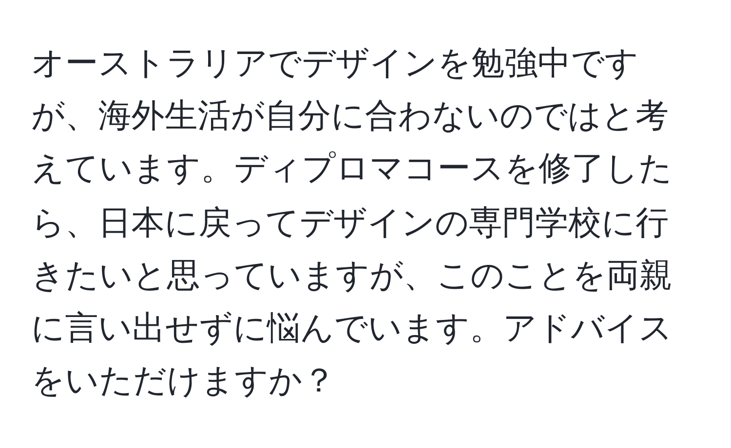 オーストラリアでデザインを勉強中ですが、海外生活が自分に合わないのではと考えています。ディプロマコースを修了したら、日本に戻ってデザインの専門学校に行きたいと思っていますが、このことを両親に言い出せずに悩んでいます。アドバイスをいただけますか？