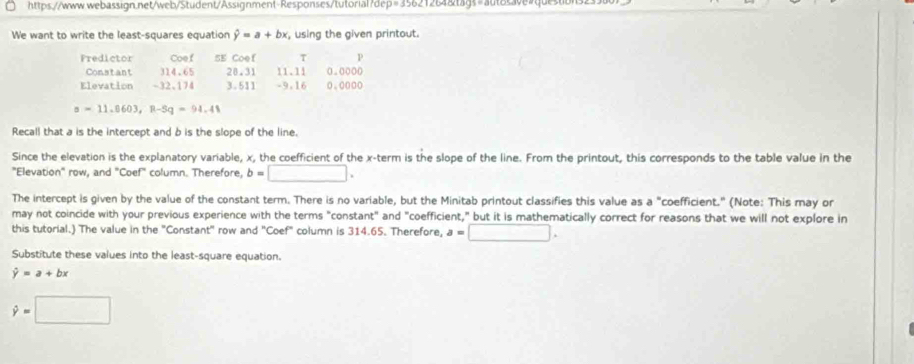 We want to write the least-squares equation hat y=a+bx , using the given printout. 
Fredictor Coef 5E Coef τ p 
Constant 314.65 20.31 11.11 0.0000
Elevation -32 、 174 3.511 -9.16 0.000o
s=11.0603, p-5q=94.48
Recall that a is the intercept and b is the slope of the line. 
Since the elevation is the explanatory variable, x, the coefficient of the x -term is the slope of the line. From the printout, this corresponds to the table value in the 
"Elevation" row, and "Coef" column. Therefore, b=□. 
The intercept is given by the value of the constant term. There is no variable, but the Minitab printout classifies this value as a "coefficient." (Note: This may or 
may not coincide with your previous experience with the terms "constant" and "coefficient," but it is mathematically correct for reasons that we will not explore in 
this tutorial.) The value in the "Constant" row and "Coef" column is 314.65. Therefore, a=□. 
Substitute these values into the least-square equation.
hat y=a+bx
hat y=□