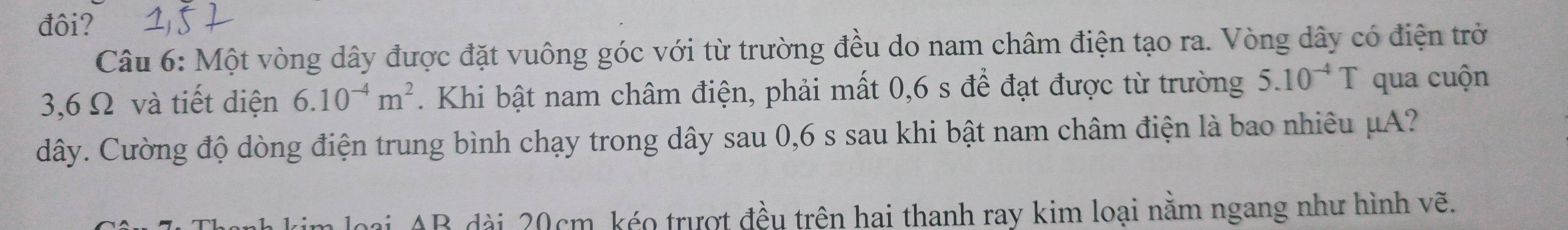 đôi? 
Câu 6: Một vòng dây được đặt vuông góc với từ trường đều do nam châm điện tạo ra. Vòng dây có điện trở
3,6 Ω và tiết diện 6.10^(-4)m^2. Khi bật nam châm điện, phải mất 0,6 s để đạt được từ trường 5.10^(-4)T qua cuộn
dây. Cường độ dòng điện trung bình chạy trong dây sau 0,6 s sau khi bật nam châm điện là bao nhiêu μA? 
AB dài 20cm kéo trượt đều trên hai thanh ray kim loại nằm ngang như hình vẽ.