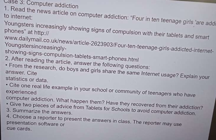 Case 3: Computer addiction 
1. Read the news article on computer addiction: “Four in ten teenage girls ’are addi 
to internet: 
Youngsters increasingly showing signs of compulsion with their tablets and smart 
phones" at http:// 
www.dailymail.co.uk/news/article-2623903/Four-ten-teenage-girls-addicted-internet- 
Youngstersincreasingly- 
showing-signs-compulsion-tablets-smart-phones.html 
2. After reading the article, answer the following questions: 
From the research, do boys and girls share the same Internet usage? Explain your 
answer. Cite 
statistics or data. 
Cite one real life example in your school or community of teenagers who have 
experienced 
computer addiction. What happen them? Have they recovered from their addiction? 
• Give two pieces of advice from Tablets for Schools to avoid computer addiction. 
3. Summarize the answers. 
4. Choose a reporter to present the answers in class. The reporter may use 
presentation software or 
cue cards.