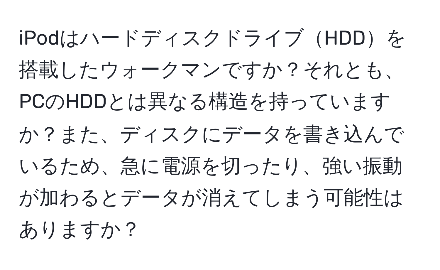 iPodはハードディスクドライブHDDを搭載したウォークマンですか？それとも、PCのHDDとは異なる構造を持っていますか？また、ディスクにデータを書き込んでいるため、急に電源を切ったり、強い振動が加わるとデータが消えてしまう可能性はありますか？