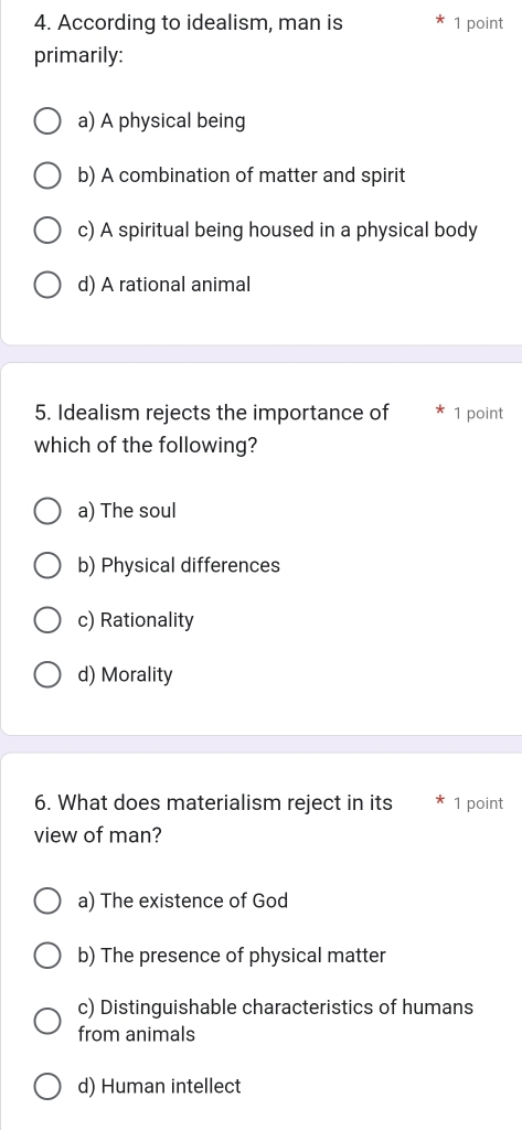 According to idealism, man is 1 point
primarily:
a) A physical being
b) A combination of matter and spirit
c) A spiritual being housed in a physical body
d) A rational animal
5. Idealism rejects the importance of 1 point
which of the following?
a) The soul
b) Physical differences
c) Rationality
d) Morality
6. What does materialism reject in its 1 point
view of man?
a) The existence of God
b) The presence of physical matter
c) Distinguishable characteristics of humans
from animals
d) Human intellect