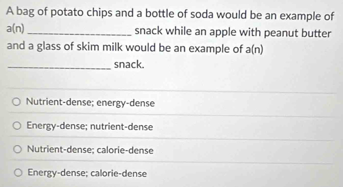 A bag of potato chips and a bottle of soda would be an example of
a(n) _snack while an apple with peanut butter
and a glass of skim milk would be an example of a(n)
_snack.
Nutrient-dense; energy-dense
Energy-dense; nutrient-dense
Nutrient-dense; calorie-dense
Energy-dense; calorie-dense