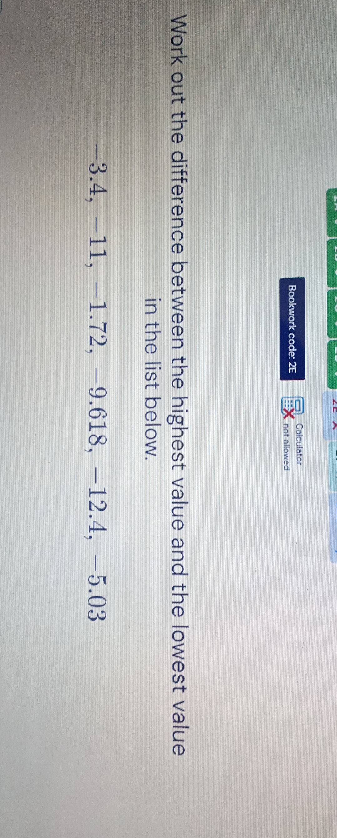 Calculator 
Bookwork code: 2E 
not allowed 
Work out the difference between the highest value and the lowest value 
in the list below.
−3.4, −11, −1.72, −9.618, −12.4, −5.03