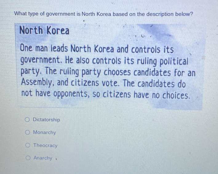 What type of government is North Korea based on the description below?
North Korea
One man leads North Korea and controls its
government. He also controls its ruling political
party. The ruling party chooses candidates for an
Assembly, and citizens vote. The candidates do
not have opponents, so citizens have no choices.
Dictatorship
Monarchy
Theocracy
Anarchy ,