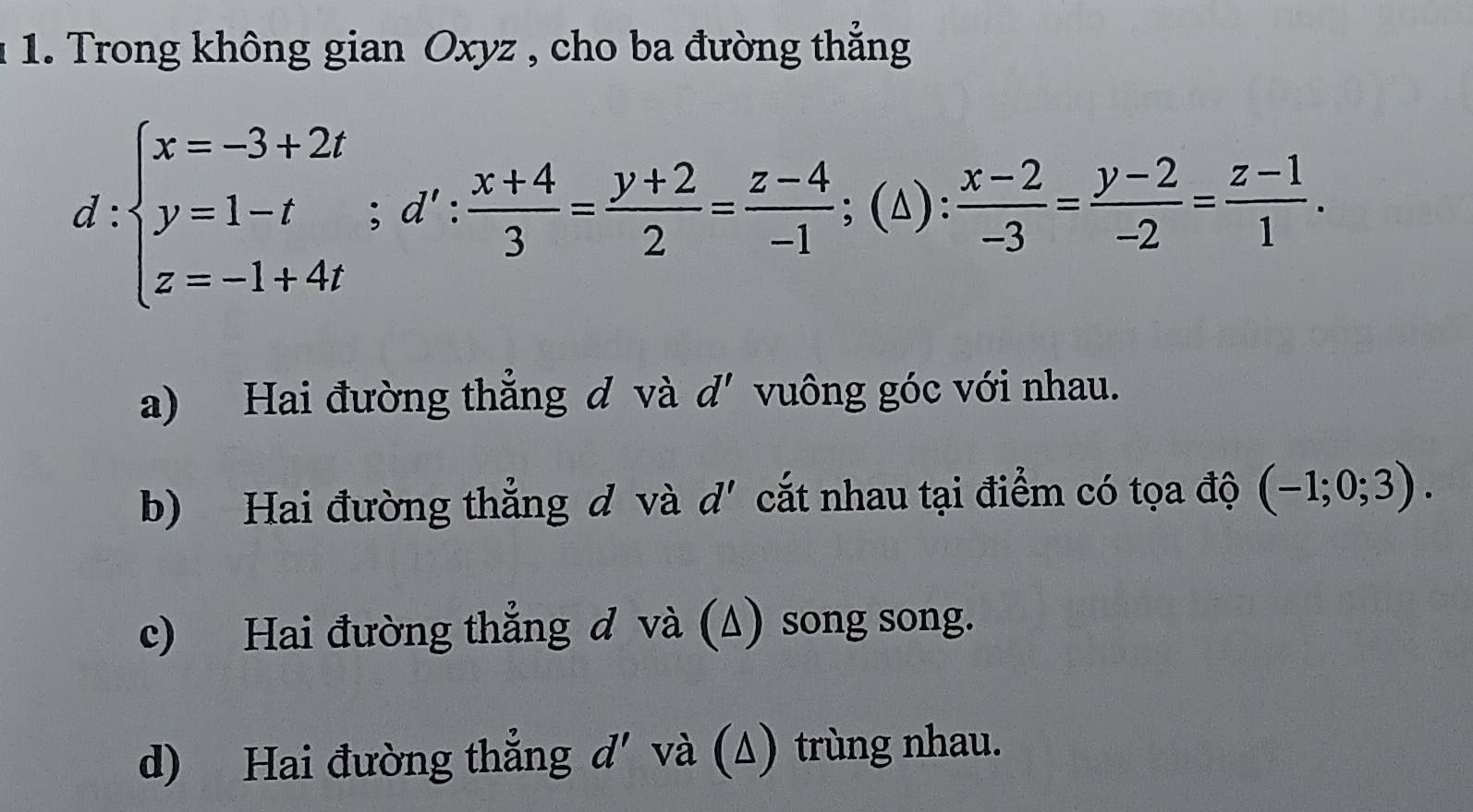 1 1. Trong không gian Oxyz , cho ba đường thẳng
d:beginarrayl x=-3+2t y=1-t z=-1+4tendarray.; d': (x+4)/3 = (y+2)/2 = (z-4)/-1 ; (△ ): (x-2)/-3 = (y-2)/-2 = (z-1)/1 . 
a) Hai đường thẳng đ và d' vuông góc với nhau. 
b) Hai đường thẳng d và d' cắt nhau tại điểm có tọa độ (-1;0;3). 
c) Hai đường thẳng d và (Δ) song song. 
d) Hai đường thẳng d'và (Δ) trùng nhau.