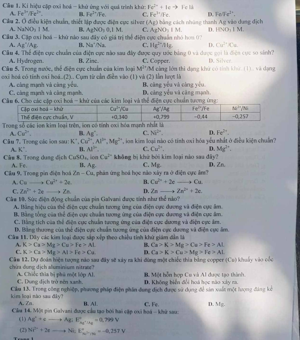 Kí hiệu cặp oxi hoá - khử ứng với quá trình khử: Fe^(2+)+1e - Fe là
A. Fe^(3+)/Fe^(2+). B. Fe^(2+)/Fe C. Fe^(3+)/Fe. D. Fe/Fe^(2+).
Câu 2. Ở điều kiện chuẩn, thiết lập được điện cực silver (Ag) bằng cách nhúng thanh Ag vào dung dịch
A. NaNO_31M. B. AgNO_30,1M. C. AgNO_31M. D. HNO_3 M.
Câu 3. Cặp oxi hoá - khử nào sau đây có giá trị thể điện cực chuẩn nhỏ hơn 0?
A. Ag^+/Ag. B. Na^+ /Na. C. Hg^(2+)/Hg. D. Cu^(2+)/Cu.
Câu 4. Thế điện cực chuẩn của điện cực nào sau đây được quy ước bằng 0 và được gọi là điện cực so sánh?
A. Hydrogen. B. Zinc. C. Copper. D. Silver.
Câu 5. Trong nước, thế điện cực chuẩn của kim loại M^(2+) /M càng lớn thì dạng khử có tính khử..(1).. và dạng
oxi hoá có tính oxi hoá..(2).. Cụm từ cần điền vào (1) và (2) lần lượt là
A. càng mạnh và càng yếu. B. càng yếu và càng yếu.
C. càng mạnh và càng mạnh. D. càng yếu và càng mạnh.
Câu 6. Cho các cặp oxi hoá - khử của các kim loại và thế điện cực chuẩn tương ứng:
Trong số các ion kim loại trên, ion có tính oxi hóa mạnh nhất là
A. Cu^(2+). B. Ag^+. C. Ni^(2+). D. Fe^(2+).
Câu 7. Trong các ion sau: K^+,Cu^(2+),Al^(3+),Mg^(2+) , ion kim loại nào có tính oxi hóa yếu nhất ở điều kiện chuẩn?
A. K^+. B. Al^(3+). C. Cu^(2+). D. Mg^(2+).
Câu 8. Trong dung dịch CuSO_4 , ion Cu^(2+) không bị khử bởi kim loại nào sau đây?
A. Fe. B. Ag. C. Mg. D. Zn.
Câu 9. Trong pin điện hoá Zn-Cu a, phản ứng hoá học nào xảy ra ở điện cực âm?
A. Cu_  Cu^(2+)+2e. B. Cu^(2+)+2eto Cu.
C. Zn^(2+)+2e to Zn. Znto Zn^(2+)+2e.
D.
Câu 10. Sức điện động chuẩn của pin Galvani được tính như thế nào?
A. Bằng hiệu của thế điện cực chuẩn tương ứng của điện cực dương và điện cực âm.
B. Bằng tổng của thế điện cực chuẩn tương ứng của điện cực dương và điện cực âm.
C. Bằng tích của thế điện cực chuẩn tương ứng của điện cực dương và điện cực âm.
D. Bằng thương của thể điện cực chuẩn tương ứng của điện cực dương và điện cực âm.
Câu 11. Dãy các kim loại được sắp xếp theo chiều tính khử giảm dần là
A. K>Ca>Mg>Cu>Fe>Al. B. Ca>K>Mg>Cu>Fe>Al.
C. K>Ca>Mg>Al>Fe>Cu. D. Ca>K>Cu>Mg>Fe>Al.
Câu 12. Dự đoán hiện tượng nào sau đây sẽ xảy ra khi dùng một chiếc thìa bằng copper (Cu) khuẩy vào cốc
chứa dung dịch aluminium nitrate?
A. Chiếc thìa bị phủ một lớp Al. B. Một hỗn hợp Cu và Al được tạo thành.
C. Dung dịch trở nên xanh. D. Không biến đổi hoá học nào xảy ra.
Câu 13. Trong công nghiệp, phương pháp điện phân dung dịch được sử dụng để sản xuất một lượng đáng kể
kim loại nào sau đây?
A. Zn. B. Al. C. Fe. D. Mg.
Câu 14. Một pin Galvani được cấu tạo bởi hai cặp oxi hoá - khử sau:
(1) Ag^++eto Ag;E_Ag^+/Ag^circ =0,799V
(2) Ni^(2+)+2eto Ni;E_Ni^(2+)/Ni^circ =-0,257V