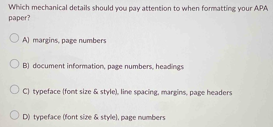 Which mechanical details should you pay attention to when formatting your APA
paper?
A) margins, page numbers
B) document information, page numbers, headings
C) typeface (font size & style), line spacing, margins, page headers
D) typeface (font size & style), page numbers