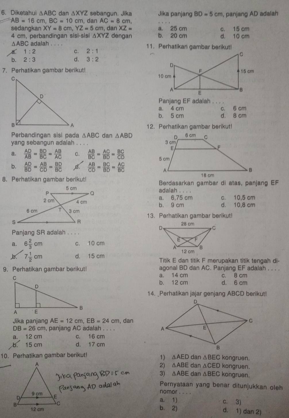 Diketahui △ ABC dan △ XYZ sebangun. Jika Jika panjang BD=5cm , panjang AD adalah
AB=16 cm, BC=10c cm, dan AC=8cm,
sedangkan XY=8cm,YZ=5cm , dan XZ= a. 25 cm c. 15 cm
4 cm, perbandingan sisi-sisi △ XYZ dengan b. 20 cm d. 10 cm
△ ABC adalah . . . . 11. Perhatikan gambar berikut!
a. 1:2 C. 2:1
b. 2:3 d. 3:2
7. Perhatikan gambar berikut! 
. . .
Panjang EF adalah .
a. 4 cm c. 6 cm
b. 5 cm d. 8 cm
12. Perhatikan gambar berikut!
Perbandingan sisi pada △ ABC dan △ ABD
yang sebangun adalah . . . .
a.  AD/AB = BD/BC = AB/AC  c.  AB/BC = AC/BD = BC/CD 
b.  AD/BD = AB/CD = BD/BC   AB/CD = BC/BD = AC/BC 
8. Perhatikan gambar berikut!
Berdasarkan gambar di atas, panjang EF
5 cm adalah . . . .
P
Q
a. 6,75 cm c. 10,5 cm
2 cm 4 cm
b. 9 cm d. 10,8 cm
6 cm T 3 cm
13. Perhatikan gambar berikut!
s
R
Panjang SR adalah . . . .
a. 6 2/3 cm c. 10 cm
b. 7 1/2 cm d. 15 cm
Titik E dan titik F merupakan titik tengah di-
9. Perhatikan gambar berikut! agonal BD dan AC. Panjang EF adalah . . . .
a. 14 cm c. 8 cm
b. 12 cm d. 6 cm
14. _Perhatikan jajar genjang ABCD berikut!
Jika panjang AE=12cm,EB=24cm , dan
DB=26cm , panjang AC adalah . . . . 
a. 12 cm c. 16 cm
b. 15 cm d. 17 cm
10. Perhatikan gambar berikut! dan △ BEC kongruen.
1) △ AED
2) △ ABE
dan △ CED kongruen.
3) △ ABE dan △ BEC kongruen.
Pernyataan yang benar ditunjukkan oleh
nomor . . . .
a. 1) c. 3)
d. 1) dan 2)
b. 2)