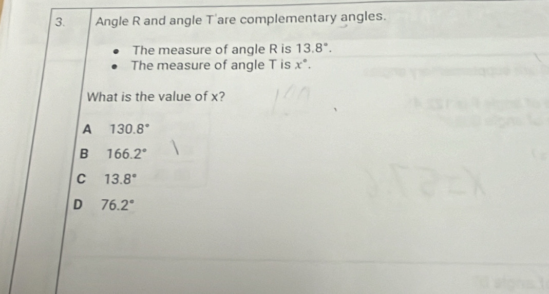 Angle R and angle T 'are complementary angles.
The measure of angle R is 13.8°. 
The measure of angle T is x°. 
What is the value of x?
A 130.8°
B 166.2°
c 13.8°
D 76.2°