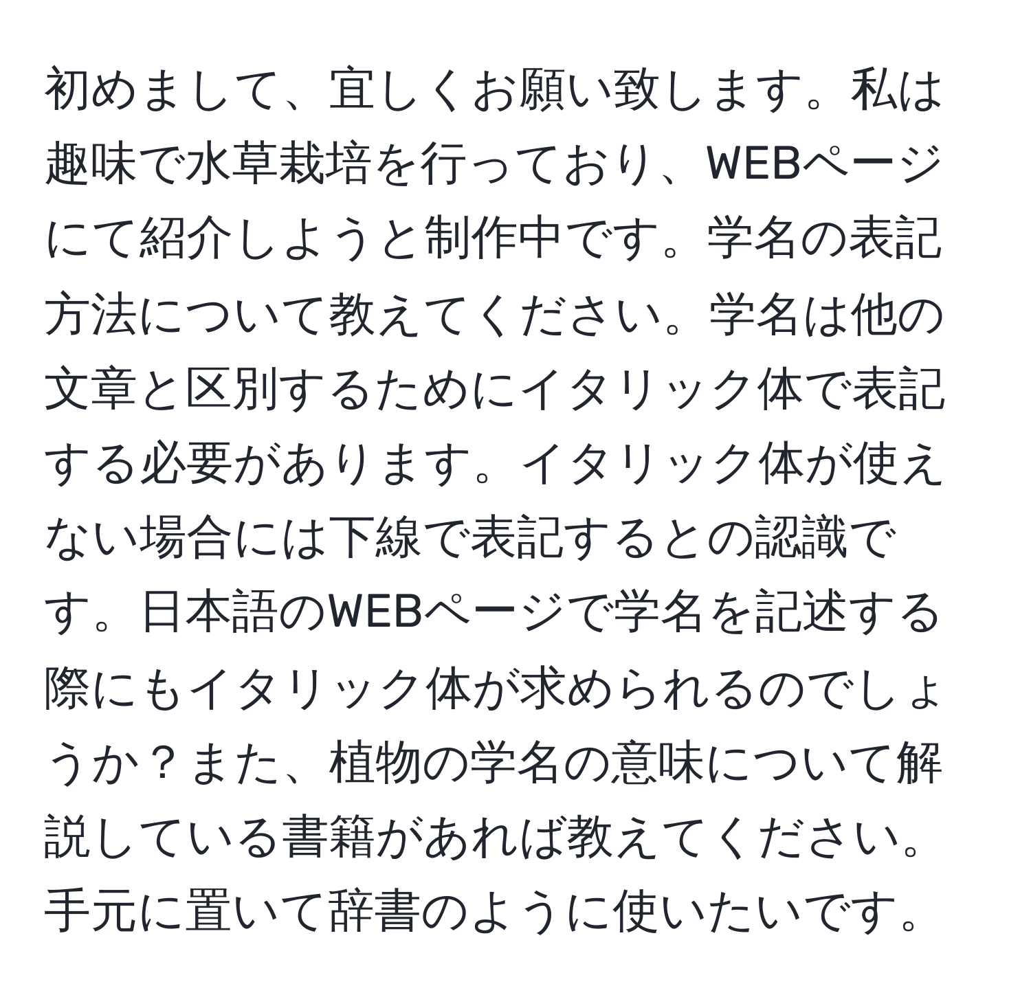 初めまして、宜しくお願い致します。私は趣味で水草栽培を行っており、WEBページにて紹介しようと制作中です。学名の表記方法について教えてください。学名は他の文章と区別するためにイタリック体で表記する必要があります。イタリック体が使えない場合には下線で表記するとの認識です。日本語のWEBページで学名を記述する際にもイタリック体が求められるのでしょうか？また、植物の学名の意味について解説している書籍があれば教えてください。手元に置いて辞書のように使いたいです。