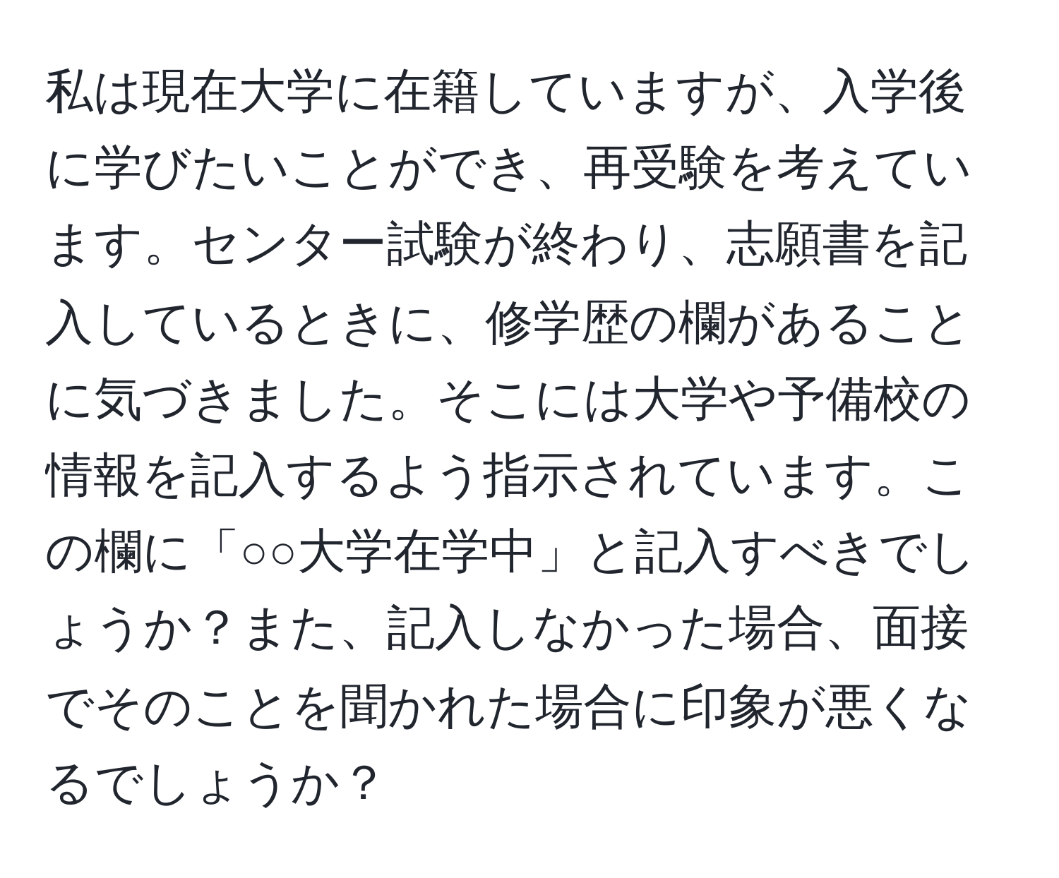 私は現在大学に在籍していますが、入学後に学びたいことができ、再受験を考えています。センター試験が終わり、志願書を記入しているときに、修学歴の欄があることに気づきました。そこには大学や予備校の情報を記入するよう指示されています。この欄に「○○大学在学中」と記入すべきでしょうか？また、記入しなかった場合、面接でそのことを聞かれた場合に印象が悪くなるでしょうか？