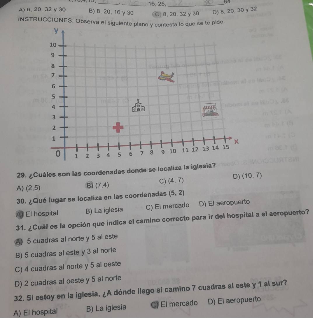 64
_. _, 16, 25, _._
A) 6, 20, 32 y 30 B) 8, 20, 16 y 30 C. 8, 20, 32 y 30 D) 8, 20, 30 y 32
INSTRUCCIONES: Observa el siguiente plano y contesta lo que se te pide
29. ¿Cuáles son las coordenadas donde se localiza la iglesia?
A) (2,5)
B) (7,4)
C) (4,7) D) (10,7)
30. ¿Qué lugar se localiza en las coordenadas (5,2)
A) El hospital B) La iglesia C) El mercado D) El aeropuerto
31. ¿Cuál es la opción que indica el camino correcto para ir del hospital a el aeropuerto?
A) 5 cuadras al norte y 5 al este
B) 5 cuadras al este y 3 al norte
C) 4 cuadras al norte y 5 al oeste
D) 2 cuadras al oeste y 5 al norte
32. Si estoy en la iglesia, ¿A dónde llego si camino 7 cuadras al este y 1 al sur?
A) El hospital B) La iglesia C) El mercado D) El aeropuerto