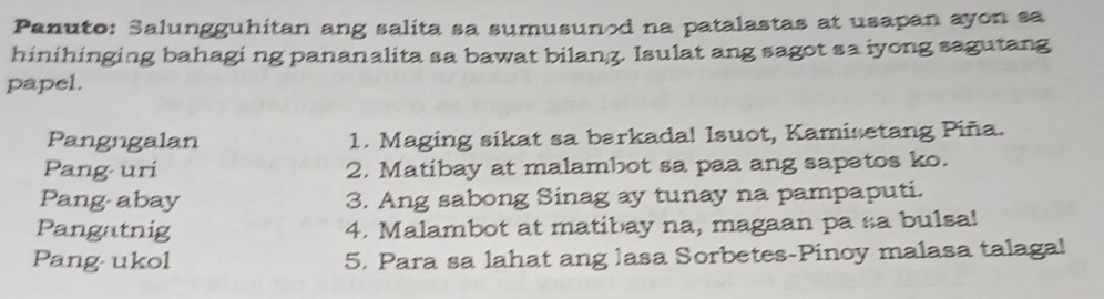 Panuto: Salungguhitan ang salita sa sumusunod na patalastas at usapan ayon sa 
hinihinging bahagi ng pananalita sa bawat bilang. Isulat ang sagot sa iyong sagutang 
papel. 
Pangngalan 1. Maging sikat sa barkada! Isuot, Kamisetang Piña. 
Pang uri 2. Matibay at malambot sa paa ang sapatos ko. 
Pang- abay 3. Ang sabong Sinag ay tunay na pampaputi. 
Pangatnig 4. Malambot at matibay na, magaan pa sa bulsa! 
Pang ukol 5. Para sa lahat ang lasa Sorbetes-Pinoy malasa talagal