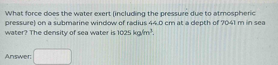 What force does the water exert (including the pressure due to atmospheric 
pressure) on a submarine window of radius 44.0 cm at a depth of 7041 m in sea 
water? The density of sea water is 1025kg/m^3. 
Answer: