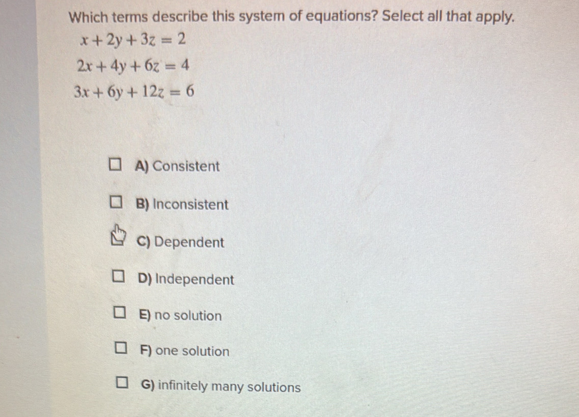 Which terms describe this system of equations? Select all that apply.
x+2y+3z=2
2x+4y+6z=4
3x+6y+12z=6
A) Consistent
B) Inconsistent
C) Dependent
D) Independent
E) no solution
F) one solution
G) infinitely many solutions