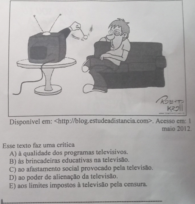 Disponível em:. Acesso em: 1
maio 2012.
Esse texto faz uma crítica
A) à qualidade dos programas televisivos.
B) às brincadeiras educativas na televisão.
C) ao afastamento social provocado pela televisão.
D) ao poder de alienação da televisão.
E) aos limites impostos à televisão pela censura.