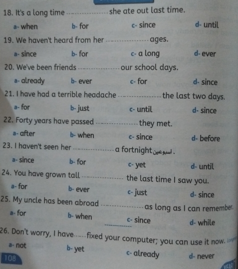 It's a long time _she ate out last time.
a- when b- for c- since d- until
19. We haven't heard from her_ ages.
a- since b- for c- a long d- ever
20. We've been friends _our school days.
s- already b- ever c- for d- since
21. I have had a terrible headache _the last two days.
a- for b- just c- until d- since
22. Forty years have passed _they met.
a- after b- when c- since d- before
23. I haven't seen her _a fortnight wegul .
a- since b- for c- yet d- until
24. You have grown tall _the last time I saw you.
a- for b- ever c- just d- since
25. My uncle has been abroad _as long as I can remember.
a- for b- when _c- since d- while
26. Don't worry, I have-----fixed your computer; you can use it now I
a- not b- yet c- already
108 d- never
EA