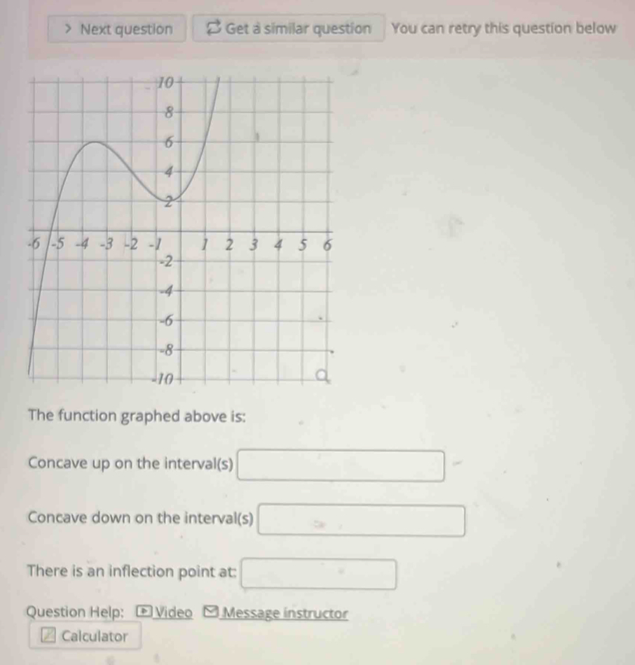 Next question Get a similar question You can retry this question below 
The function graphed above is: 
Concave up on the interval(s) □
Concave down on the interval(s) □
There is an inflection point at: □ 
Question Help: + Video .Message instructor 
Calculator