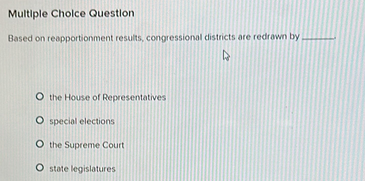 Question
Based on reapportionment results, congressional districts are redrawn by _.
the House of Representatives
special elections
the Supreme Court
state legislatures