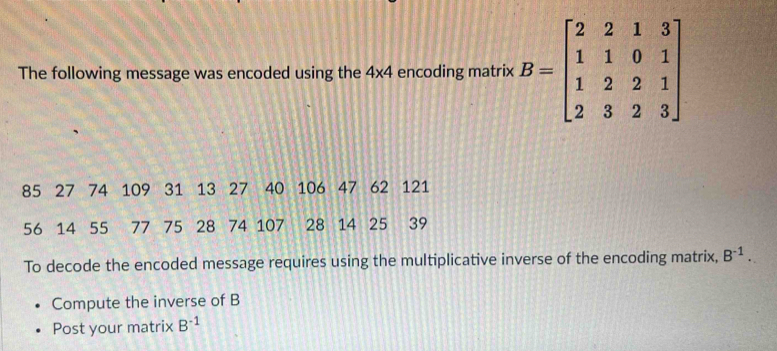 The following message was encoded using the 4* 4 encoding matrix B=beginbmatrix 2&2&1&3 1&1&0&1 1&2&2&1 2&3&2&3endbmatrix
85 27 74 109 31 13 27 40 106 47 62 121
56 14 55 77 75 28 74 107 28 14 25 39
To decode the encoded message requires using the multiplicative inverse of the encoding matrix, B^(-1). 
Compute the inverse of B
Post your matrix B^(-1)