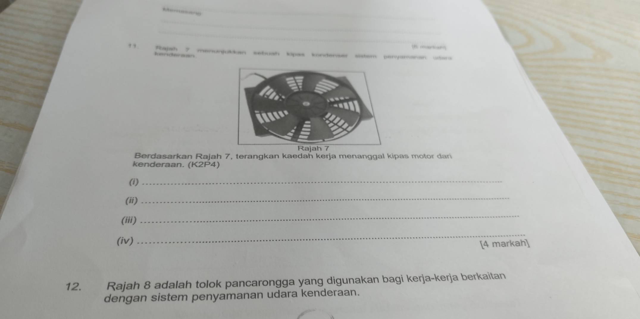 Ater e e 
_ 
_ 
_ 
Is cariar 
,,. Rajah 7 menunjukkan sebuah kipas kondenser sistam penyamanan udara 
Iehermen 
Berdasarkan Rajah 7, terangkan kaedah kerja menanggal kipas motor dari 
kenderaan. (K2P4)
(i) 
_ 
(ii) 
_ 
(iii) 
_ 
(iv) 
_ 
[4 markah] 
12. Rajah 8 adalah tolok pancarongga yang digunakan bagi kerja-kerja berkaitan 
dengan sistem penyamanan udara kenderaan.