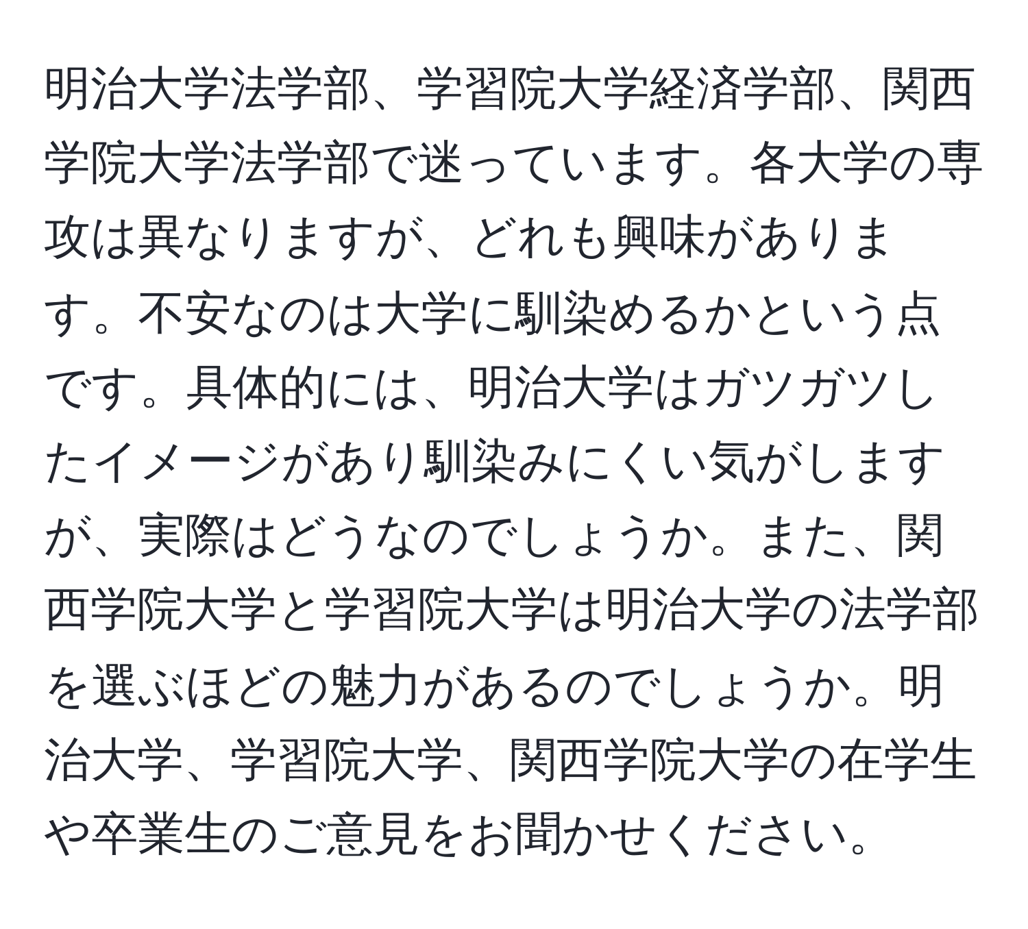 明治大学法学部、学習院大学経済学部、関西学院大学法学部で迷っています。各大学の専攻は異なりますが、どれも興味があります。不安なのは大学に馴染めるかという点です。具体的には、明治大学はガツガツしたイメージがあり馴染みにくい気がしますが、実際はどうなのでしょうか。また、関西学院大学と学習院大学は明治大学の法学部を選ぶほどの魅力があるのでしょうか。明治大学、学習院大学、関西学院大学の在学生や卒業生のご意見をお聞かせください。