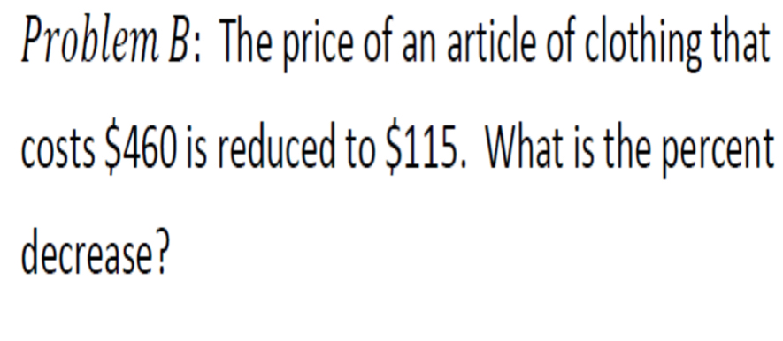 Problem B: The price of an article of clothing that 
costs $460 is reduced to $115. What is the percent 
decrease?