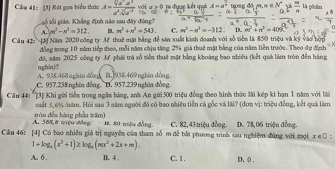 [3] Rút gọn biểu thức A= (sqrt[3](a^7).a^3)/a^4.sqrt[7](a^(-5))  với a>0 ta được kết quả A=a^(frac m)n trong đó m,n∈ N^* và  m/n  là phân
TO
số tối giản. Khẳng định nào sau đây đúng?
A. m^2-n^2=312. B. m^2+n^2=543. C. m^2-n^2=-312. D. m^2+n^2=409.
Câu 42: [3] Năm 2020 công ty M thuê mặt bằng để sản xuất kinh doanh với số tiền là 850 triệu và ký vào hợp
đồng trong 10 năm tiếp theo, mỗi năm chịu tăng 2% giá thuê mặt bằng của năm liền trước. Theo dự định
đó, năm 2025 công ty M phải trả số tiền thuê mặt bằng khoảng bao nhiêu (kết quả làm tròn đến hàng
nghìn)?
A. 938.468nghìn đồng B. 938.469nghìn đồng.
C. 957.238nghìn đồng. D. 957.239nghìn đồng.
Câu 44: °[3] Khi gửi tiền trong ngân hàng, anh An gửi 500 triệu đồng theo hình thức lãi kép kì hạn 1 năm với lãi
suất 5,6% /năm. Hỏi sau 3 năm người đó có bao nhiêu tiền cả gốc và lãi? (đơn vị: triệu đồng, kết quả làm
tròn đến hàng phần trăm)
A. 588, 8 triệu đồng. B. 80 triệu đồng. C. 82, 43 triệu đồng. D. 78,06 triệu đồng.
Câu 46: [4] Có bao nhiêu giá trị nguyên của tham số m để bắt phương trình sau nghiệm đúng với mọi x∈ □.
1+log _6(x^2+1)≥ log _6(mx^2+2x+m).
A. 6. B. 4 . C. 1 . D. 0 .