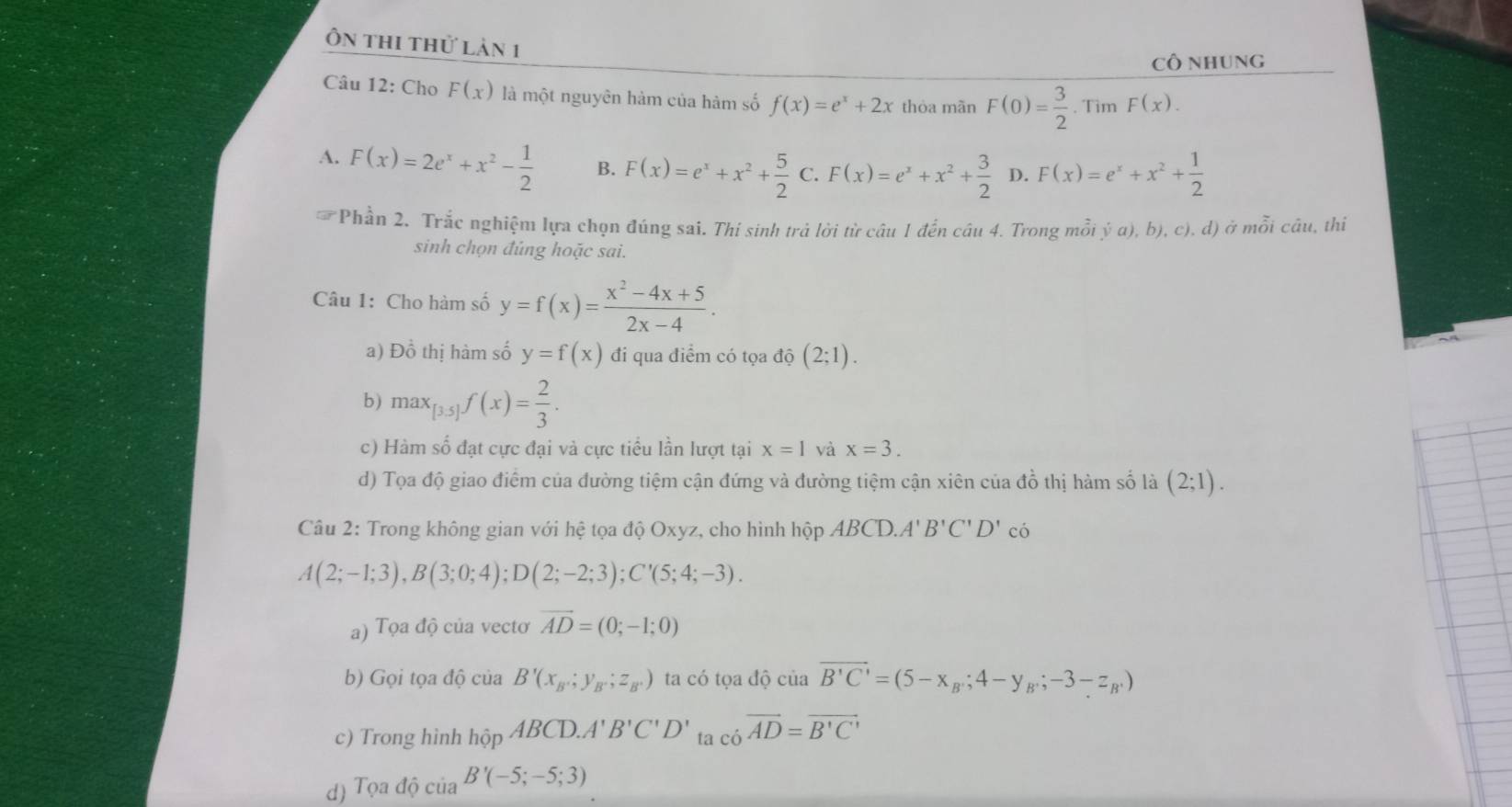 Ôn thi thử lản 1
Cô nhung
Câu 12: Cho F(x) là một nguyên hảm của hàm số f(x)=e^x+2x thòa mãn F(0)= 3/2 . Tìm F(x).
A. F(x)=2e^x+x^2- 1/2  B. F(x)=e^x+x^2+ 5/2 C F(x)=e^x+x^2+ 3/2  D. F(x)=e^x+x^2+ 1/2 
# Phần 2. Trắc nghiệm lựa chọn đúng sai. Thí sinh trả lời từ câu 1 đến câu 4. Trong mỗi ý a), b), c), d) ở mỗi câu, thiỉ
sinh chọn đúng hoặc sai.
Câu 1: Cho hàm số y=f(x)= (x^2-4x+5)/2x-4 .
a) Đồ thị hàm số y=f(x) đi qua điểm có tọa độ (2;1).
b) max_[3.5]f(x)= 2/3 .
c) Hàm số đạt cực đại và cực tiểu lần lượt tại x=1 yà x=3.
d) Tọa độ giao điểm của đường tiệm cận đứng và đường tiệm cận xiên của đồ thị hàm số là (2;1).
Câu 2: Trong không gian với hệ tọa độ Oxyz, cho hình hộp ABCD.A' B'C'D' có
A(2;-1;3),B(3;0;4);D(2;-2;3);C'(5;4;-3).
a) Tọa độ của vectơ vector AD=(0;-1;0)
b) Gọi tọa độ của B'(x_B;y_B;z_B.) ta có tọa độ của vector B'C'=(5-x_B;4-y_B;-3-z_B')
c) Trong hình hhat opABCD.A'B'C'D' ta cioverline cvector AD=overline B'C'
d) Tọa độ của B'(-5;-5;3)