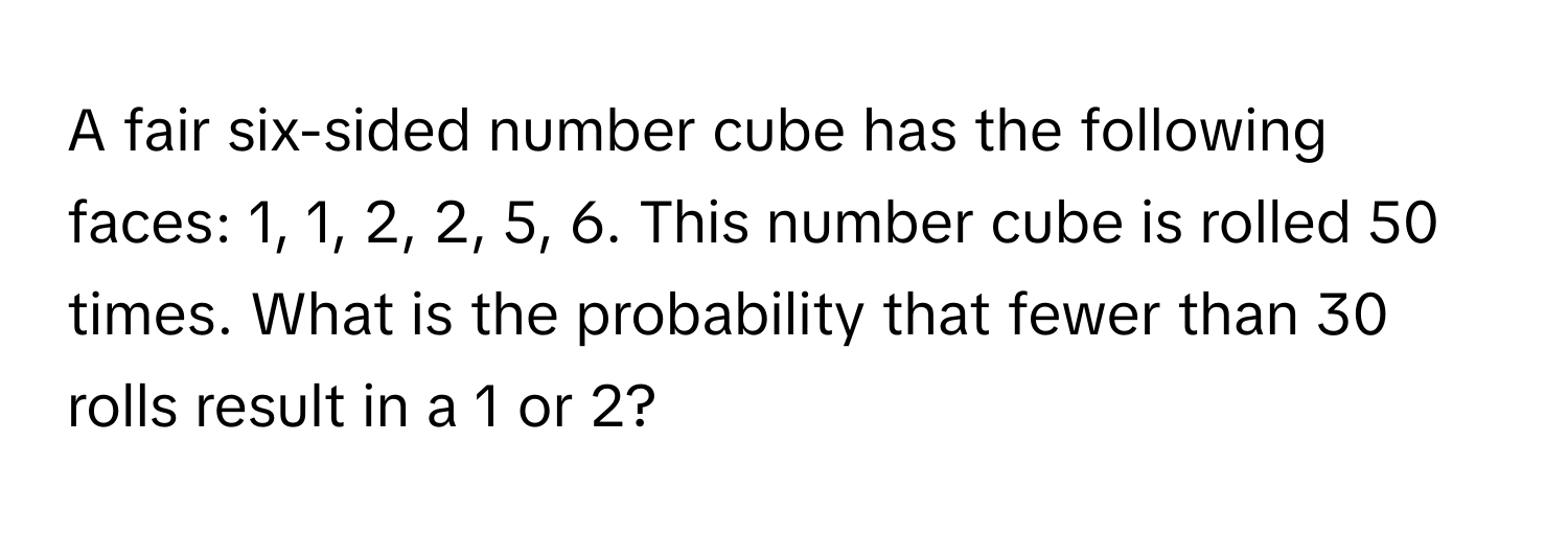 A fair six-sided number cube has the following faces: 1, 1, 2, 2, 5, 6. This number cube is rolled 50 times. What is the probability that fewer than 30 rolls result in a 1 or 2?