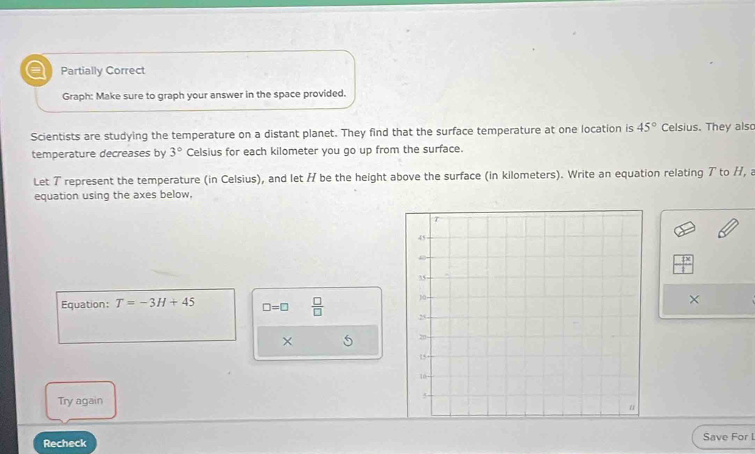 a Partially Correct 
Graph: Make sure to graph your answer in the space provided. 
Scientists are studying the temperature on a distant planet. They find that the surface temperature at one location is 45° Celsius. They also 
temperature decreases by 3° Celsius for each kilometer you go up from the surface. 
Let T represent the temperature (in Celsius), and let H be the height above the surface (in kilometers). Write an equation relating ア to H, a 
equation using the axes below,
 x/1 
Equation: T=-3H+45 □ =□  □ /□  
× 
× 
Try again 
Save For L 
Recheck