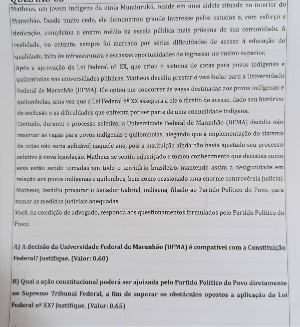 Matheus, um jovem indígena da etnia Mundurukú, reside em uma aldeia situada no interior do
Maranhão. Desde muito cedo, ele demonstrou grande interesse pelos estudos e, com esforço e
dedicação, completou o ensino médio na escola pública mais próxima de sua comunidade. A
realidade, no entanto, sempre foi marcada por sérias dificuldades de acesso à educação de
qualidade, falta de infraestrutura e escassas oportunidades de ingressar no ensino superior.
Após a aprovação da Lei Federal n^(_ o)XX E, que criou o sistema de cotas para povos indígenas e
quilombolas nas universidades públicas, Matheus decidiu prestar o vestibular para a Universidade
Federal de Maranhão (UFMA). Ele optou por concorrer às vagas destinadas aos povos indígenas e
quilombolas, uma vez que a Lei Federal n^(_ o)XX assegura a ele o direito de acesso, dado seu histórico
de exclusão e as dificuldades que enfrenta por ser parte de uma comunidade indígena.
Contudo, durante o processo seletivo, a Universidade Federal de Maranhão (UFMA) decidiu não
reservar as vagas para povos indígenas e quilombolas, alegando que a implementação do sistema
de cotas não seria aplicável naquele ano, pois a instituição ainda não havia ajustado seu processo
seletivo à nova legislação. Matheus se sentiu injustiçado e tomou conhecimento que decisões como
essa estão sendo tomadas em todo o território brasileiro, mantendo assim a desigualdade em
relação aos povos indígenas e quilombos, bem como ocasionado uma enorme controvérsia judicial.
Matheus, decidiu procurar o Senador Gabriel, indígena, filiado ao Partido Político do Povo, para
tomar as medidas judiciais adequadas.
Você, na condição de advogado, responda aos questionamentos formulados pelo Partido Político do
Povo:
A) A decisão da Universidade Federal de Maranhão (UFMA) é compatível com a Constituição
Federal? Justifique. (Valor: 0,60)
B) Qual a ação constitucional poderá ser ajuizada pelo Partido Político do Povo diretamente
no Supremo Tribunal Federal, a fim de superar os obstáculos opostos a aplicação da Lei
Federal n^2XX ? Justifique. (Valor: 0,65)