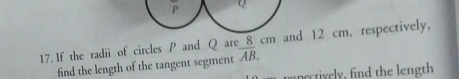 P
Q
17. If the radii of circles P and Q are 、 8c m and 12 cm, respectively, 
find the length of the tangent segment overline AB. 
respectively, find the length