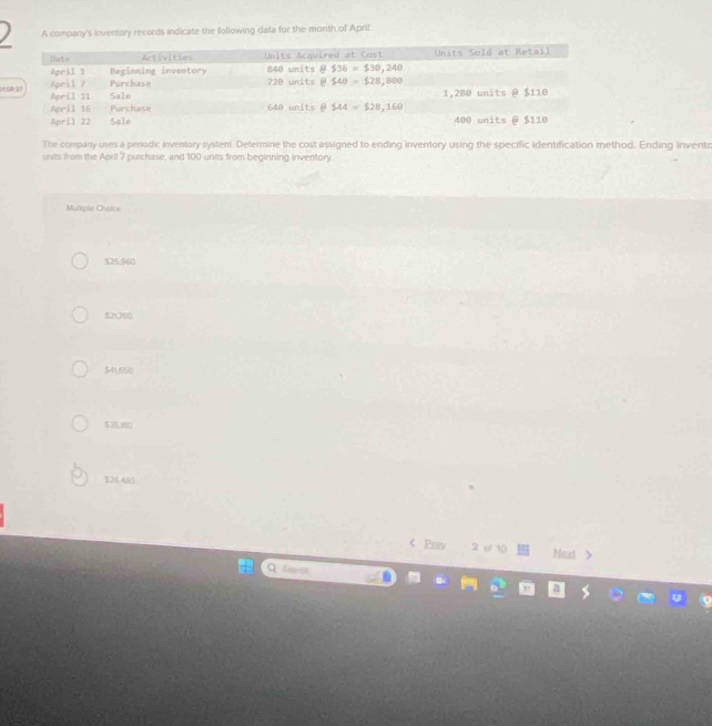 A company's inventory records indicate the following data for the month of April:
01
The company uses a perodic inventory system. Determine the cost assigned to ending inventory using the specific identification method. Ending invento
units from the April 7 purchase, and 100 units from beginning inventory.
Multiple Choice
$25,960.
$21,760
$41,650
$35,180
$26,480
< Prv 2 el 10 Ned >
Q fisa